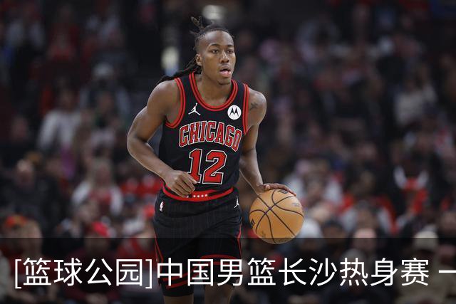 [篮球公园]中国男篮长沙热身赛 一胜一负